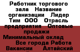 Работник торгового зала › Название организации ­ Лидер Тим, ООО › Отрасль предприятия ­ Оптовые продажи › Минимальный оклад ­ 18 000 - Все города Работа » Вакансии   . Алтайский край,Белокуриха г.